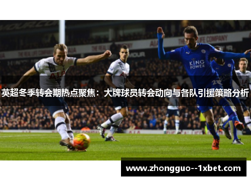 英超冬季转会期热点聚焦:大牌球员转会动向与各队引援策略分析 英超冬季转会期热点聚焦:大牌球员转会动向与各队引援策略分析