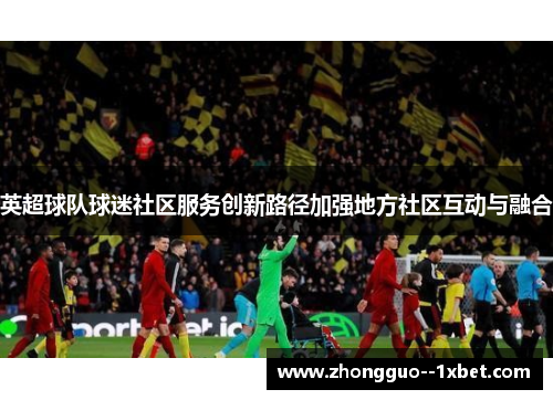 英超球队球迷社区服务创新路径加强地方社区互动与融合 英超球队球迷社区服务创新路径加强地方社区互动与融合