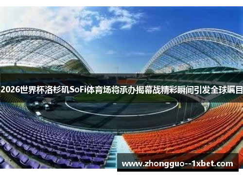 2026世界杯洛杉矶SoFi体育场将承办揭幕战精彩瞬间引发全球瞩目